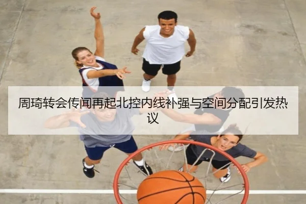 周琦转会传闻再起北控内线补强与空间分配引发热议