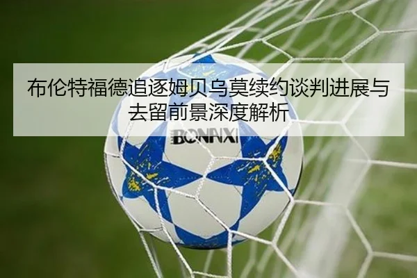 布伦特福德追逐姆贝乌莫续约谈判进展与去留前景深度解析