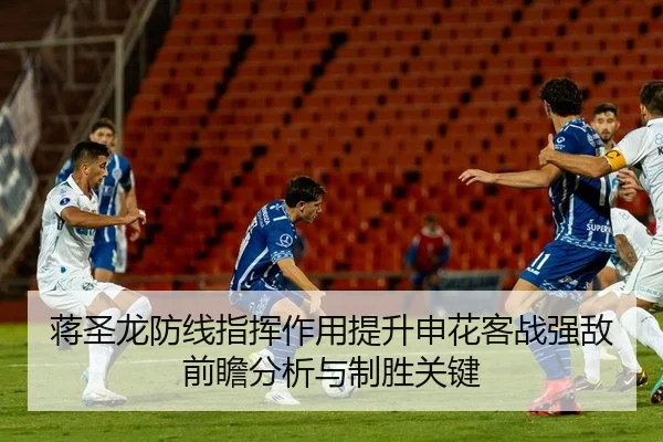 蒋圣龙防线指挥作用提升申花客战强敌前瞻分析与制胜关键