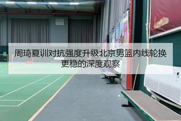 周琦夏训对抗强度升级北京男篮内线轮换更稳的深度观察