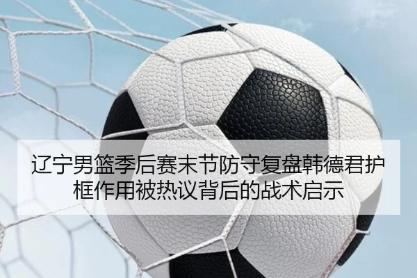 辽宁男篮季后赛末节防守复盘韩德君护框作用被热议背后的战术启示