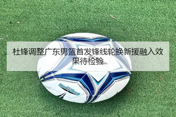 杜锋调整广东男篮首发锋线轮换新援融入效果待检验